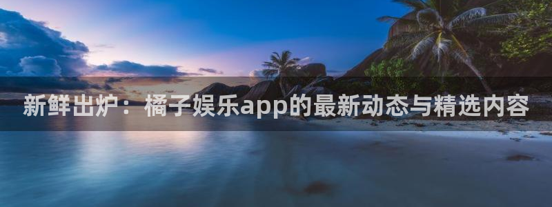 豪门国际是什么平台：新鲜出炉：橘子娱乐app的最新动态与精选内容
